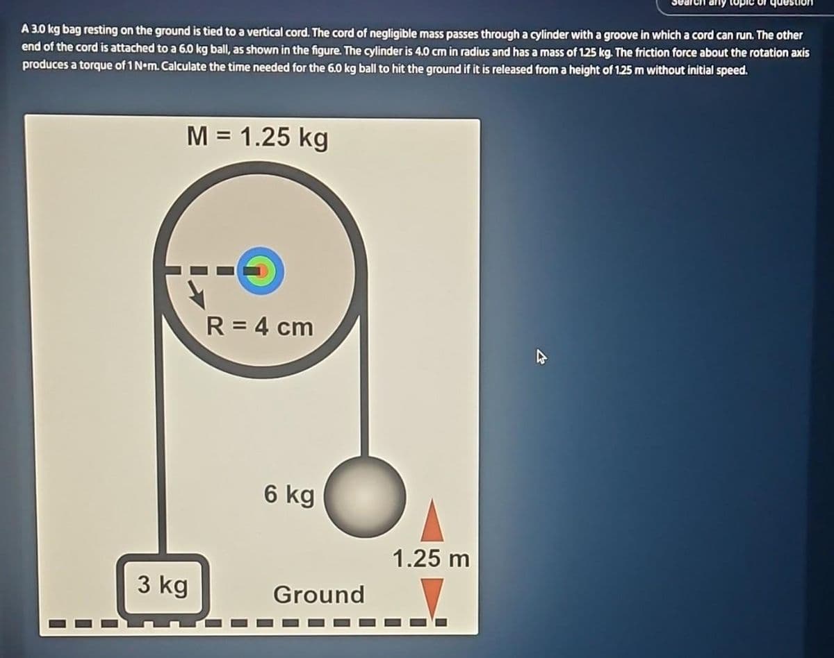 A 3.0 kg bag resting on the ground is tied to a vertical cord. The cord of negligible mass passes through a cylinder with a groove in which a cord can run. The other
end of the cord is attached to a 6.0 kg ball, as shown in the figure. The cylinder is 4.0 cm in radius and has a mass of 125 kg. The friction force about the rotation axis
produces a torque of 1 Nom. Calculate the time needed for the 6.0 kg ball to hit the ground if it is released from a height of 1.25 m without initial speed.
3 kg
M = 1.25 kg
I
R = 4 cm
6 kg
Ground
1.25 m