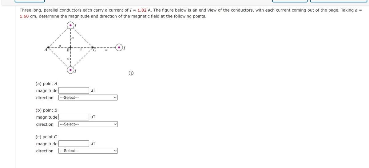 Three long, parallel conductors each carry a current of I = 1.82 A. The figure below is an end view of the conductors, with each current coming out of the page. Taking a =
1.60 cm, determine the magnitude and direction of the magnetic field at the following points.
(a) point A
magnitude
direction ---Select---
(b) point B
magnitude
direction ---Select---
(c) point C
magnitude
direction ---Select---
HT
HT
HT
