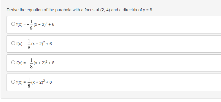 Derive the equation of the parabola with a focus at (2, 4) and a directrix of y = 8.
O fx) = --
1
(x - 2)2 + 6
8.
1
-(x – 2)² + 6
O f(x)
8
O f(x) = -
1
(x + 2)2 + 8
8
O r9 = * + 23 + 8
1
O f(x)
