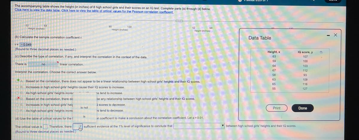 The accompanying table shows the height (in inches) of 8 high school girls and their scores on an IQ test. Complete parts (a) through (d) below.
Click here to view the data table. Click here to view the table of critical values for the Pearson correlation coefficient.
52
68
90
130
Height (inches)
52
Height (inches)
Height (inches)
68
(b) Calculate the sample correlation coefficient r.
Data Table
- X
r= -0.049
(Round to three decimal places as needed.)
Height, x
IQ score, y
(c) Describe the type of correlation, if any, and interpret the correlation in the context of the data.
63
107
59
100
There is no
linear correlation.
64
103
67
112
Interpret the correlation. Choose the correct answer below.
58
93
63
109
Based on the correlation, there does not appear to be a linear relationship between high school girls' heights and their IQ scores.
65
116
O B. Increases in high school girls' heights cause their IQ scores to increase.
55
127
O c. As high school girls' heights increz
7s tend to increase.
XD. Based on the correlation, there do
be any relationship between high school girls' heights and their IQ scores.
2 scores to decrease.
es tend to decrease.
O E. Increases in high school girls' heig
is not
Print
Done
OF. As high school girls' heights increa
is
(d) Use the table of critical values for the I
an coefficient to make a conclusion about the correlation coefficient. Let a = 0.01.
The critical value is. Therefore, there
sufficient evidence at the 1% level of significance to conclude that
V between high school girls' heights and their IQ scores.
(Round to three decimal places as needed.)
