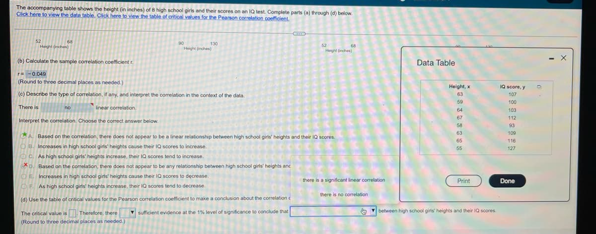 The accompanying table shows the height (in inches) of 8 high school girls and their scores on an IQ test. Complete parts (a) through (d) below.
Click here to view the data table, Click here to view the table of critical values for the Pearson correlation coefficient.
52
Height (inches)
68
130
Height (inches)
90
52
68
Height (inches)
(b) Calculate the sample correlation coefficient r.
Data Table
- X
r= -0.049
(Round to three decimal places as needed.)
Height, x
IQ score, y
(c) Describe the type of correlation, if any, and interpret the correlation in the context of the data.
63
107
59
100
There is
no
linear correlation.
64
103
67
112
Interpret the correlation. Choose the correct answer below.
58
93
63
109
A. Based on the correlation, there does not appear to be a linear relationship between high school girls' heights and their IQ scores.
65
116
O B. Increases in high school girls' heights cause their IQ scores to increase.
O C. As high school girls' heights increase, their IQ scores tend to increase.
55
127
CD. Based on the correlation, there does not appear to be any relationship between high school girls' heights anc
OE. Increases in high school girls' heights cause their IQ scores to dęcrease.
there is a significant linear correlation
Print
Done
OF As high school girls' heights increase, their IQ scores tend to decrease
there is no correlation
(d) Use the table of critical values for the Pearson correlation coefficient to make a conclusion about the correlation c
The critical value is. Therefore, there
sufficient evidence at the 1% level of significance to conclude that
O M
between high school girls' heights and their IQ scores.
(Round to three decimal places as needed.)
