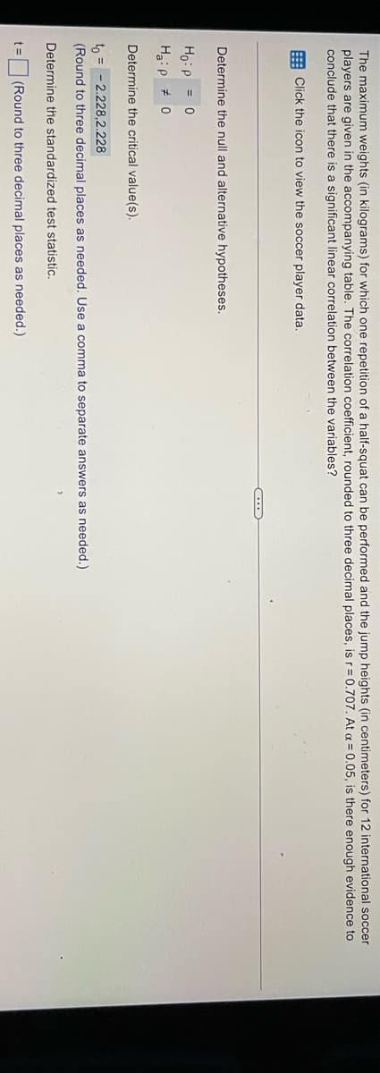 The maximum weights (in kilograms) for which one repetition of a half-squat can be performed and the jump heights (in centimeters) for 12 international soccer
players are given in the accompanying table. The correlation coefficient, rounded to three decimal places, is r= 0.707. At a = 0.05, is there enough evidence to
conclude that there is a significant linear correlation between the variables?
: Click the icon to view the soccer player data,
Determine the null and alternative hypotheses.
Ho:p = 0
H:p + 0
Determine the critical value(s).
to = - 2.228,2.228
(Round to three decimal places as needed. Use a comma to separate answers as needed.)
Determine the standardized test statistic.
(Round to three decimal places as needed.)
