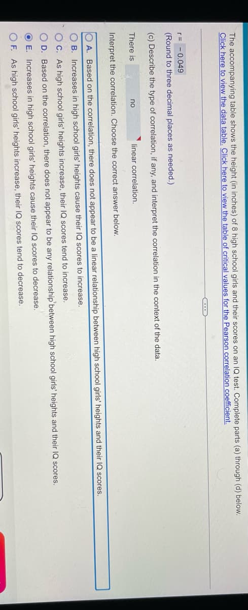 The accompanying table shows the height (in inches) of 8 high school girls and their scores on an IQ test. Complete parts (a) through (d) below.
Click here to view the data table. Click here to view the table of critical values for the Pearson correlation coefficient.
r= - 0.049
(Round to three decimal places as needed.)
(c) Describe the type of correlation, if any, and interpret the correlation in the context of the data.
There is
no
linear correlation.
Interpret the correlation. Choose the correct answer below.
A. Based on the correlation, there does not appear to be a linear relationship between high school girls' heights and their IQ scores.
B. Increases in high school girls' heights cause their IQ scores to increase.
C. As high school girls' heights increase, their IQ scores tend to increase.
O D. Based on the correlation, there does not appear to be any relationship'between high school girls' heights and their IQ scores.
O E. Increases in high school girls' heights cause their IQ scores to decrease.
O F. As high school girls' heights increase, their IQ scores tend to decrease.

