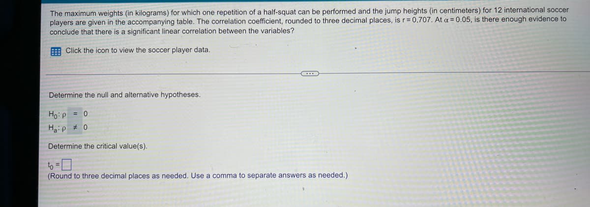 The maximum weights (in kilograms) for which one repetition of a half-squat can be performed and the jump heights (in centimeters) for 12 international soccer
players are given in the accompanying table. The correlation coefficient, rounded to three decimal places, is r= 0,707. At a = 0.05, is there enough evidence to
conclude that there is a significant linear correlation between the variables?
A Click the icon to view the soccer player data.
Determine the null and alternative hypotheses.
Ho:p = 0
Haip # 0
Determine the critical value(s).
to =
(Round to three decimal places as needed. Use a comma to separate answers as needed.)
