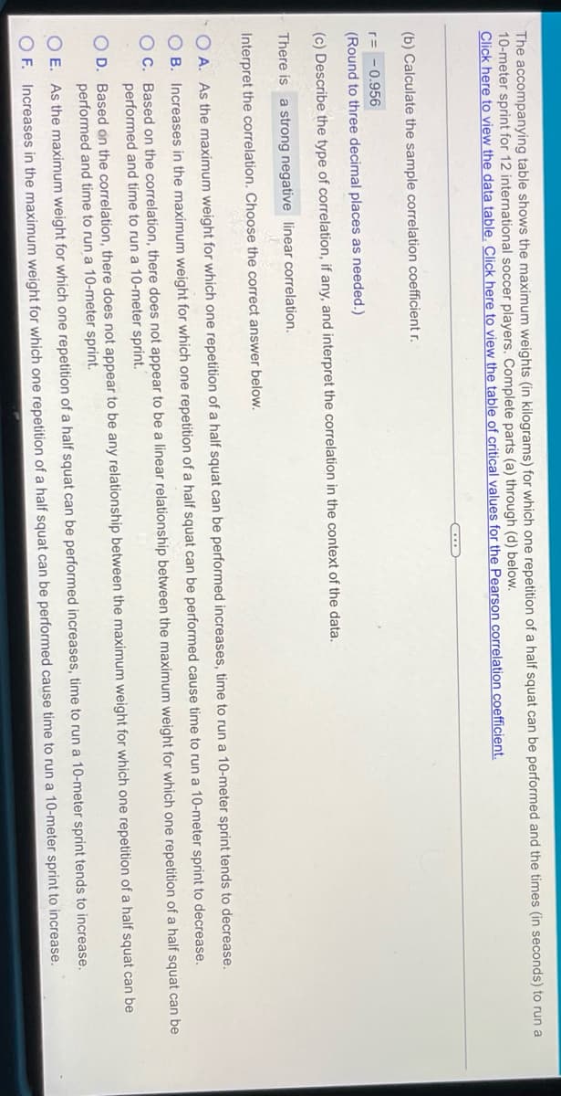 The accompanying table shows the maximum weights (in kilograms) for which one repetition of a half squat can be performed and the times (in seconds) to run a
10-meter sprint for 12 international soccer players. Complete parts (a) through (d) below.
Click here to view the data table. Click here to view the table of critical values for the Pearson correlation coefficient.
(b) Calculate the sample correlation coefficient r.
r= -0.956
(Round to three decimal places as needed.)
(c) Describe the type of correlation, if any, and interpret the correlation in the context of the data.
There is a strong negative linear correlation.
Interpret the correlation. Choose the correct answer below.
O A. As the maximum weight for which one repetition of a half squat can be performed increases, time to run a 10-meter sprint tends to decrease.
O B. Increases in the maximum weight for which one repetition of a half squat can be performed cause time to run a 10-meter sprint to decrease.
OC. Based on the correlation, there does not appear to be a linear relationship between the maximum weight for which one repetition of a half squat can be
performed and time to run a 10-meter sprint.
O D. Based on the correlation, there does not appear to be any relationship between the maximum weight for which one repetition of a half squat can be
performed and time to run a 10-meter sprint.
O E. As the maximum weight for which one repetition of a half squat can be performed increases, time to run a 10-meter sprint tends to increase.
O F. Increases in the maximum weight for which one repetition of a half squat can be performed cause time to run a 10-meter sprint to increase.
