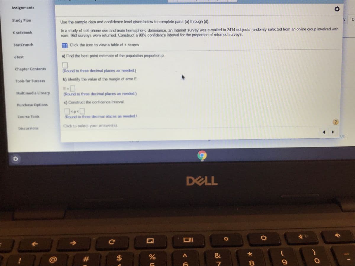 Assignments
Study Plan
Use the sample data and confidence level given below to complete parts (a) through (d).
y
D.
In a study of cell phone use and brain hemispheric dominance, an Internet survey was e-mailed to 2414 subjects randomly selected from an online group involved with
ears. 963 surveys were returned. Construct a 90% confidence interval for the proportion of returned surveys.
Gradebook
E Click the icon to view a table of z scores.
StatCrunch
eText
a) Find the best point estimate of the population proportion p.
Chapter Contents
(Round to three decimal places as needed.)
Tools for Success
b) Identify the value of the margin of error E.
E-O
(Round to three decimal places as needed.)
Multimedia Library
c) Construct the confidence interval.
Purchase Options
Course Tools
(Round to three decimal places as needed)
Click to select your answer(s).
Discussions
Us |
DELL
23
24
&
8.
#:
