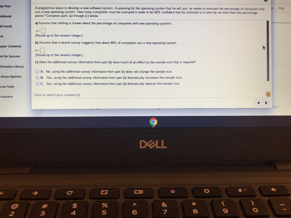 dy Plan
A programmer plans to develop a new software system. In planning for the operating system that he will use, he needs to estimate the percentage of computers that
use a new operating system. How many computers must be surveyed in order to be 95% confident that his estimate is in error by no more than two percentage
points? Complete parts (a) through (c) below.
Day
debook
a) Assume that nothing is known about the percentage of computers with new operating systems.
tCrunch
n=
xt
(Round up to the nearest integer.)
b) Assume that a recent survey suggests that about 96% of computers use a new operating system.
apter Contents
pls for Success
(Round up to the nearest integer.)
c) Does the additional survey information from part (b) have much of an effect on the sample size that is required?
ltimedia Library
O A. No, using the additional survey information from part (b) does not change the sample size.
rchase Options
O B. Yes, using the additional survey information from part (b) dramatically increases the sample size.
O C. Yes, using the additional survey information from part (b) dramatically reduces the sample size.
urse Tools
Click to select your answer(s).
cussions
Us
DELL
2#
24
&
2
3
4
7
* 00
