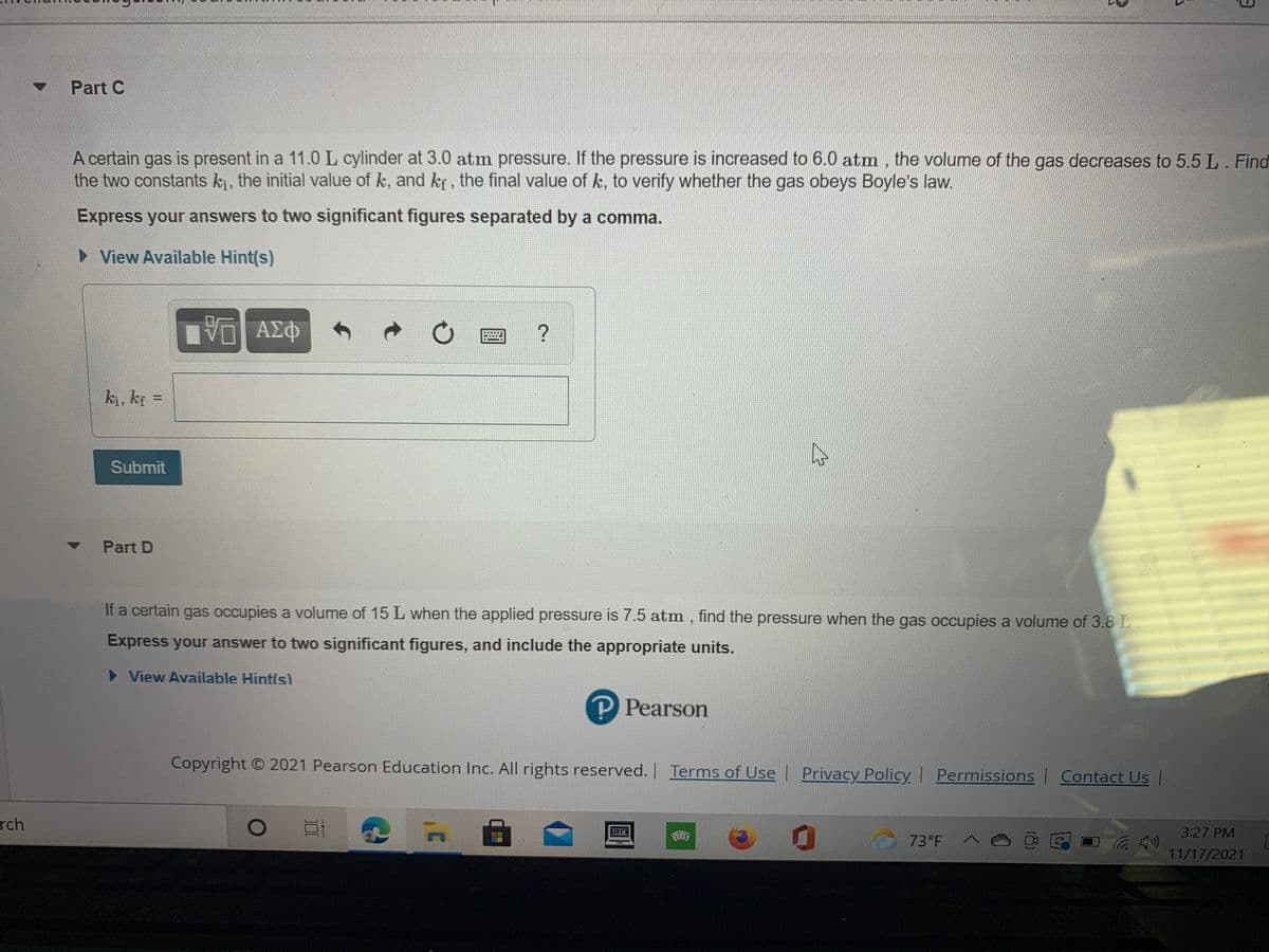 Part C
A certain gas is present in a 11.0 L cylinder at 3.0 atm pressure. If the pressure is increased to 6.0 atm, the volume of the gas decreases to 5.5 L. Find
the two constants ki, the initial value of k, and kr, the final value of k, to verify whether the gas obeys Boyle's law.
Express your answers to two significant figures separated by a comma.
• View Available Hint(s)
ΑΣΦ
ki, kf =
%3D
Submit
Part D
If a certain gas occupies a volume of 15 L when the applied pressure is 7.5 atm , find the pressure when the gas occupies a volume of 3.8 L
Express your answer to two significant figures, and include the appropriate units.
View Available Hintls)
P Pearson
Copyright O 2021 Pearson Education Inc. All rights reserved. Terms of Use
| y
Privacy Policy
Permissions Contact Us
rch
3:27 PM
73°F A 6
11/17/2021
