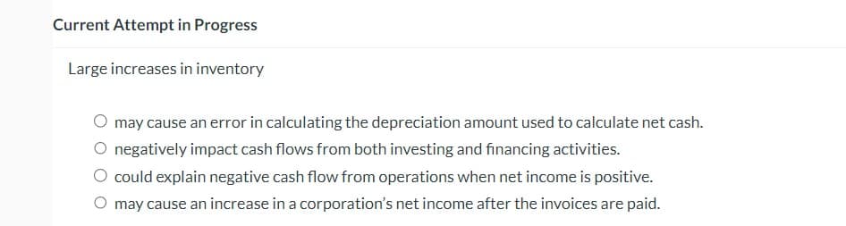 Current Attempt in Progress
Large increases in inventory
may cause an error in calculating the depreciation amount used to calculate net cash.
O negatively impact cash flows from both investing and financing activities.
could explain negative cash flow from operations when net income is positive.
O may cause an increase in a corporation's net income after the invoices are paid.