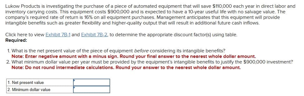 Lukow Products is investigating the purchase of a piece of automated equipment that will save $110,000 each year in direct labor and
inventory carrying costs. This equipment costs $900,000 and is expected to have a 10-year useful life with no salvage value. The
company's required rate of return is 16% on all equipment purchases. Management anticipates that this equipment will provide
intangible benefits such as greater flexibility and higher-quality output that will result in additional future cash inflows.
Click here to view Exhibit 7B-1 and Exhibit 7B-2, to determine the appropriate discount factor(s) using table.
Required:
1. What is the net present value of the piece of equipment before considering its intangible benefits?
Note: Enter negative amount with a minus sign. Round your final answer to the nearest whole dollar amount.
2. What minimum dollar value per year must be provided by the equipment's intangible benefits to justify the $900,000 investment?
Note: Do not round intermediate calculations. Round your answer to the nearest whole dollar amount.
1. Net present value
2. Minimum dollar value