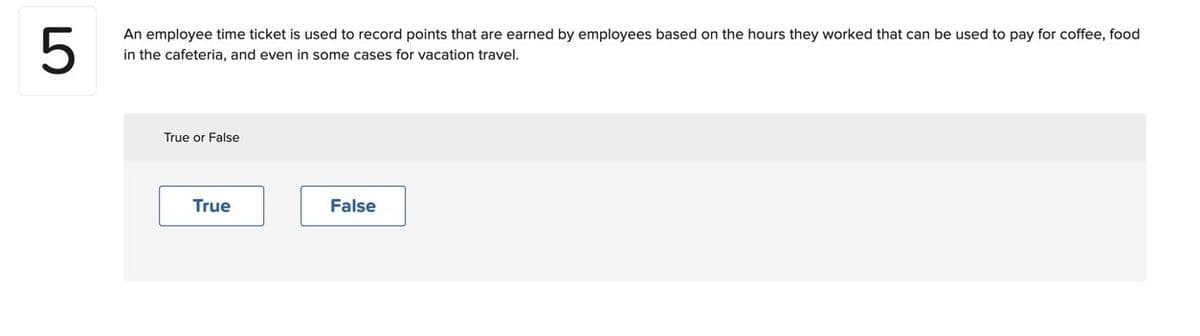 LO
5
An employee time ticket is used to record points that are earned by employees based on the hours they worked that can be used to pay for coffee, food
in the cafeteria, and even in some cases for vacation travel.
True or False
True
False