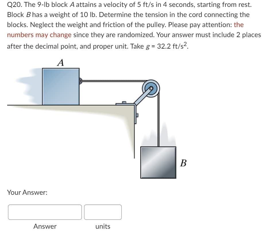 Q20. The 9-lb block A attains a velocity of 5 ft/s in 4 seconds, starting from rest.
Block B has a weight of 10 lb. Determine the tension in the cord connecting the
blocks. Neglect the weight and friction of the pulley. Please pay attention: the
numbers may change since they are randomized. Your answer must include 2 places
after the decimal point, and proper unit. Take g = 32.2 ft/s².
A
Your Answer:
Answer
units
B