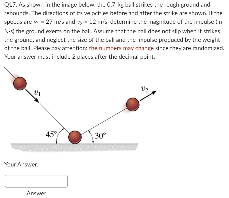 Q17. As shown in the image below, the 0.7-kg ball strikes the rough ground and
rebounds. The directions of its velocities before and after the strike are shown. If the
speeds are v₁ = 27 m/s and v₂ = 12 m/s, determine the magnitude of the impulse (in
N.s) the ground exerts on the ball. Assume that the ball does not slip when it strikes
the ground, and neglect the size of the ball and the impulse produced by the weight
of the ball. Please pay attention: the numbers may change since they are randomized.
Your answer must include 2 places after the decimal point.
V₁
Your Answer:
45°
Answer
30°
02