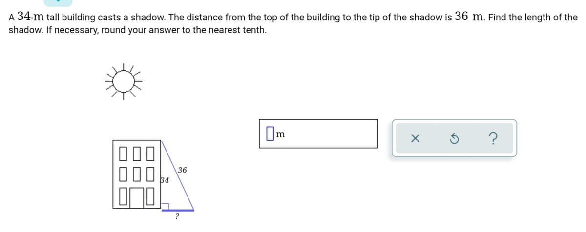 A 34-m tall building casts a shadow. The distance from the top of the building to the tip of the shadow is 36 m. Find the length of the
shadow. If necessary, round your answer to the nearest tenth.
36
34
?
