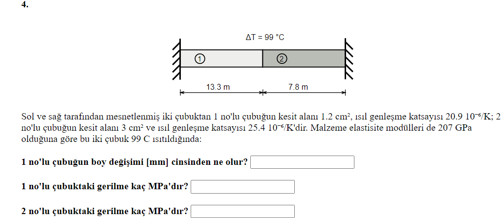 4.
AT = 99 °C
(2
13.3 m
7.8 m
Sol ve sağ tarafindan mesnetlenmiş iki çubuktan 1 no'lu çubuğun kesit alanı 1.2 cm², isıl genleşme katsayısı 20.9 10-6/K; 2
no'lu çubuğun kesit alanı 3 cm? ve isıl genleşme katsayısı 25.4 10-6/K'dir. Malzeme elastisite modülleri de 207 GPa
olduğuna göre bu iki çubuk 99 C isıtıldığında:
1 no'lu çubuğun boy değişimi [mm] cinsinden ne olur?
1 no'lu çubuktaki gerilme kaç MPa'dır?
2 no'lu çubuktaki gerilme kaç MPa'dır?
