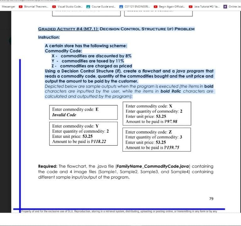 Messenger
Binomial Theorem.
Visual Studio Code.
Course Guide and.
CE1121 ENGINEERI.
Begin Again Official.
Java Tutorial #2: Va.
Online Ja
GRADED ACTIVITY #4 (M7.1): DECISION CONTROL STRUCTURE (IF) PROBLEM
Instruction:
A certain store has the following scheme:
Commodity Code:
x- commodities are discounted by 8%
Y - commodities are taxed by 11%
Z. commodities are charged as priced
Using a Decision Control Structure (if), create a flowchart and a java program that
reads a commodity code, quantity of the commodities bought and the unit price and
Depicted below are sample outputs when the program is executed (the items in bold
characters are inputted by the user, while the items in bold italic characters are
calculated and outputted by the program):
Enter commodity code: X
Enter quantity of commodity: 2
Enter unit price: 53.25
Amount to be paid is P97.98
Enter commodity code: E
Invalid Code
Enter commodity code: Y
Enter quantity of commodity: 2
Enter unit price: 53.25
Amount to be paid is PI18.22
Enter commodity code: Z
Enter quantity of commodity: 3
Enter unit price: 53.25
Amount to be paid is P159.75
Required: The flowchart, the java file (FamilyName_CommodityCode.java) containing
the code and 4 image files (Sample1, Sample2, Sample3, and Sample4) containing
different sample input/output of the program.
79
Property of and for the exclusive use of SLU. Reproduction, storing in a retrieval system, distributing, uploading or posting online, or transmitting in any form or by any
