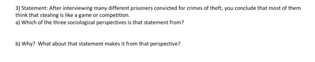 3) Statement: After interviewing many different prisoners convicted for crimes of theft, you conclude that most of them
think that stealing is like a game or competition.
a) Which of the three sociological perspectives is that statement from?
b) Why? What about that statement makes it from that perspective?
