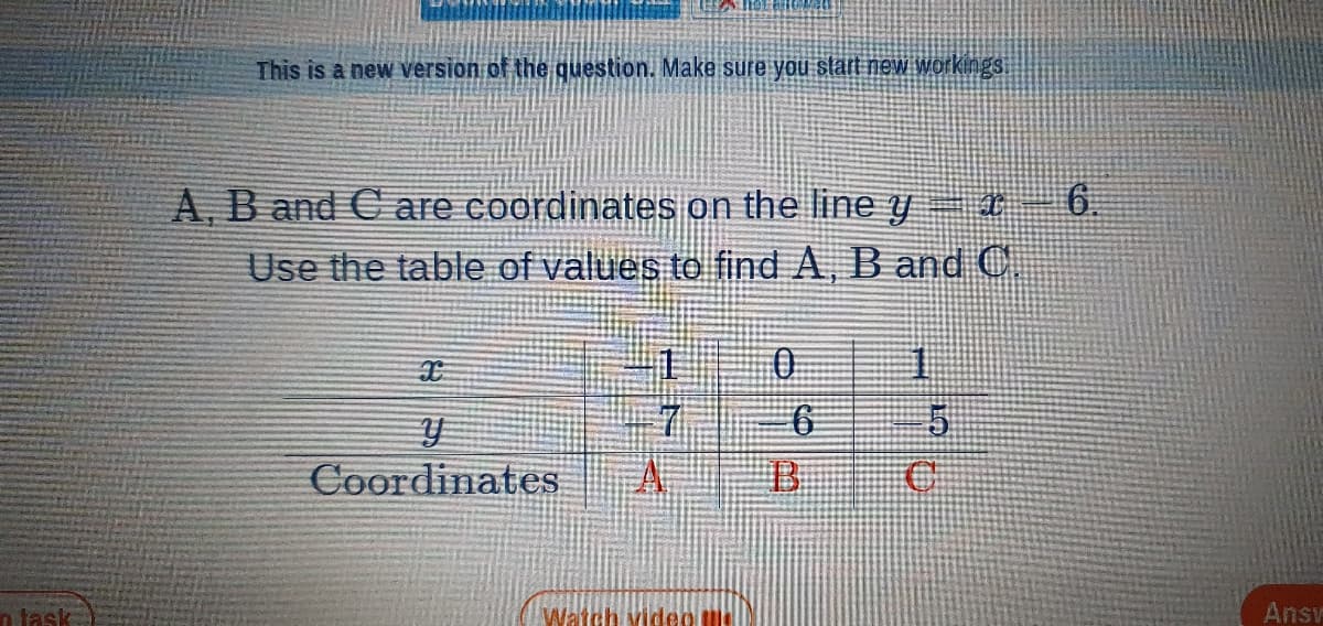 This is a new version of the question. Make sure you start new workings.
A, B and C are coordinates on the line y
6.
Use the table of values to find A, B andC
Coordinates
A
n task
Watch video me
Ansv
