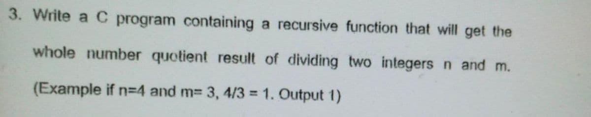 3. Write a C program containing a recursive function that will get the
whole number quotient result of dividing two integers n and m.
(Example if n=4 and m= 3, 4/3 = 1. Output 1)
