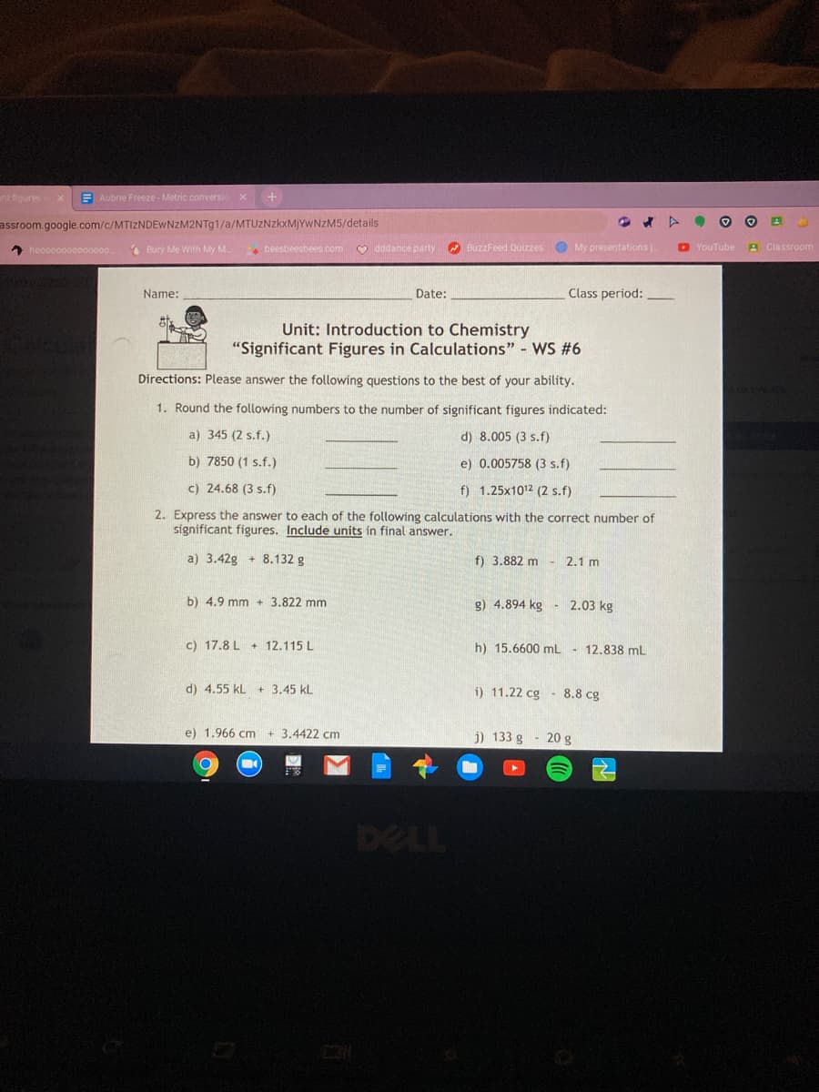 Name:
Date:
Class period:
Unit: Introduction to Chemistry
"Significant Figures in Calculations" - WS #6
Directions: Please answer the following questions to the best of your ability.
1. Round the following numbers to the number of significant figures indicated:
a) 345 (2 s.f.)
d) 8.005 (3 s.f)
b) 7850 (1 s.f.)
e) 0.005758 (3 s.f)
c) 24.68 (3 s.f)
f) 1.25x1012 (2 s.f)
