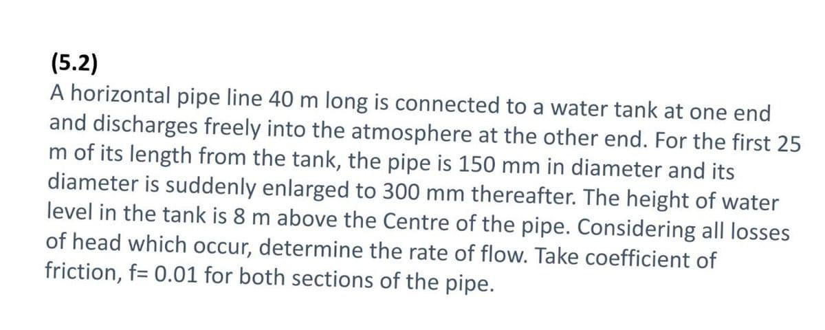 (5.2)
A horizontal pipe line 40 m long is connected to a water tank at one end
and discharges freely into the atmosphere at the other end. For the first 25
m of its length from the tank, the pipe is 150 mm in diameter and its
diameter is suddenly enlarged to 300 mm thereafter. The height of water
level in the tank is 8 m above the Centre of the pipe. Considering all losses
of head which occur, determine the rate of flow. Take coefficient of
friction, f= 0.01 for both sections of the pipe.