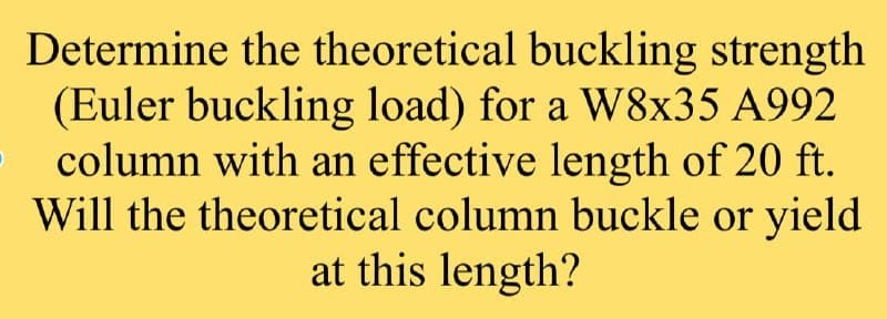 Determine the theoretical buckling strength
(Euler buckling load) for a W8x35 A992
column with an effective length of 20 ft.
Will the theoretical column buckle or yield
at this length?