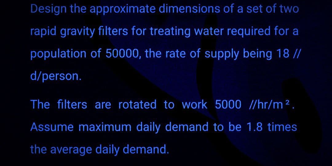 Design the approximate dimensions of a set of two
rapid gravity filters for treating water required for a
population of 50000, the rate of supply being 18 //
d/person.
The filters are rotated to work 5000 //hr/m².
Assume maximum daily demand to be 1.8 times
the average daily demand.