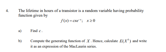 4.
The lifetime in hours of a transistor is a random variable having probability
function given by
f(x)=cxe¹; x20
a)
Find c.
b)
Compute the generating function of X. Hence, calculate E(X*) and write
it as an expression of the MacLaurin series.