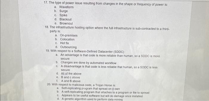 17. The type of power issue resulting from changes in the shape or frequency of power is:
a. Waveform
b. Surge
c. Spike
d. Blackout
e. Brownout
18. The infrastructure hosting option where the full infrastructure is sub-contracted to a third-
party is:
a. On-premises
b. Colocation
c. Hot fix
d. Outsourcing
19. With respect to a Software-Defined Datacenter (SDDC)
a. An advantage is that code is more reliable than human, so a SDDC is more
secure
b. Changes are done by automated workflow
c. A disadvantage is that code is less reliable that human, so a SDDC is less
secure
d. All of the above
e. B and c above
1. A and B above
20. With respect to malicious code, a Trojan Horse is:
a. Self-replicating program that spread on it own
b. A self-replicating program that attaches to a program or file to spread
c. Appears to be useful software but will do damage once installed
d. A genetic algorithm used to perform data mining