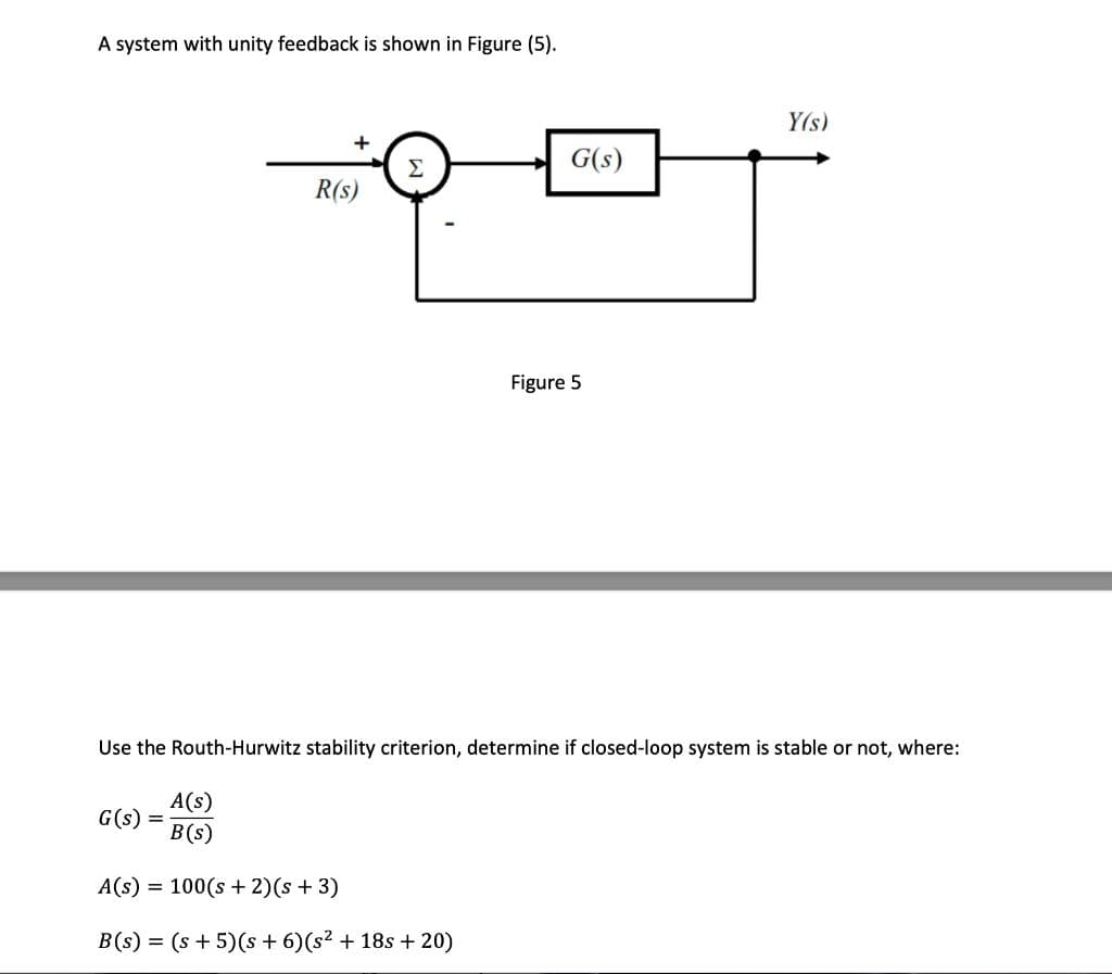 A system with unity feedback is shown in Figure (5).
+
R(s)
G(s) =
Σ
A(s)
B(s)
A(s) = 100(s + 2)(s + 3)
B(s) = (s+5)(s+ 6) (s² + 18s +20)
G(s)
Figure 5
Use the Routh-Hurwitz stability criterion, determine if closed-loop system is stable or not, where:
Y(s)