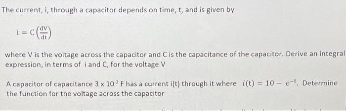 The current, i, through a capacitor depends on time, t, and is given by
i= c()
where V is the voltage across the capacitor and C is the capacitance of the capacitor. Derive an integral
expression, in terms of i and C, for the voltage V
A capacitor of capacitance 3 x 102 F has a current i(t) through it where i(t) = 10 - e-t. Determine
the function for the voltage across the capacitor