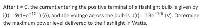 After t = 0, the current entering the positive terminal of a flashlight bulb is given by
i(t) = 9(1-e-10t) (A), and the voltage across the bulb is u(t) = 18e-10t (V). Determine
the maximum power level delivered to the flashlight in Watts.