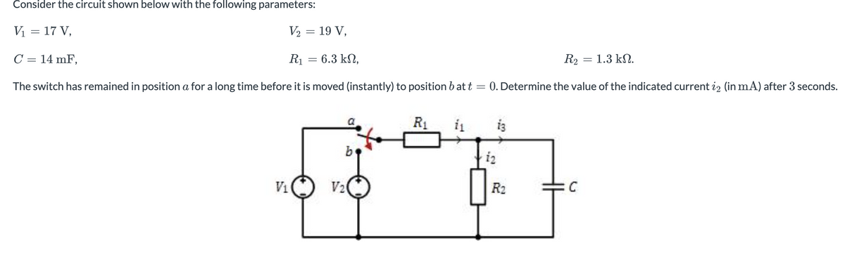 Consider
V₁ = 17 V,
C = 14 mF,
The switch has remained in position a for a long time before it is moved (instantly) to position batt
the circuit shown below with the following parameters:
V₂ = 19 V,
R₁
V₁
=
: 6.3 ΚΩ,
b
V₂
R₁
i₁
=
12
13
R₂
0. Determine the value of the indicated current 22 (in mA) after 3 seconds.
R₂
=
C
1.3 ΚΩ.