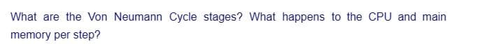 What are the Von Neumann Cycle stages? What happens to the CPU and main
memory per step?