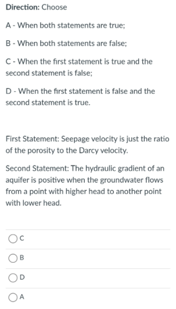 Direction: Choose
A - When both statements are true;
B - When both statements are false;
C- When the first statement is true and the
second statement is false;
D- When the first statement is false and the
second statement is true.
First Statement: Seepage velocity is just the ratio
of the porosity to the Darcy velocity.
Second Statement: The hydraulic gradient of an
aquifer is positive when the groundwater flows
from a point with higher head to another point
with lower head.
