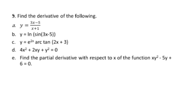 5. Find the derivative of the following.
3x-5
a. y =
x+1
b. y = In (sin(3x-5))
c. y= e2x arc tan (2x + 3)
d. 4x? + 2xy + y² = o
e. Find the partial derivative with respect to x of the function xy² - 5y +
6 = 0.
