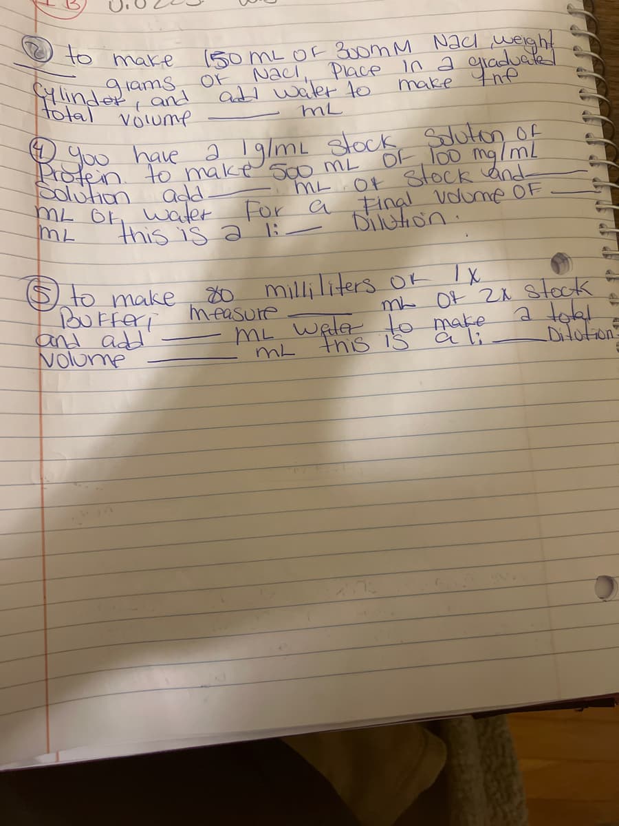 to make
Cylind grams
and
total volume
150 mL OF 300mm Nad weight
Naci, Place in a graduated
add water to
OF
make
ML
$ to make
Bufferi
and add
Volume
-
You have a 1g/mL stock Solution of
OF 100 mg/mL
Protein to make 500 mL
Solution
add.
ML OF, water.
this is a
- ML OF Stock and
For a Final volume OF
Dilution.
ML
18
80 milliliters OF IX.
measure
S
T
mL OF 2x stock
a total
ML water to make
a li
this is
ML
_Ditution-