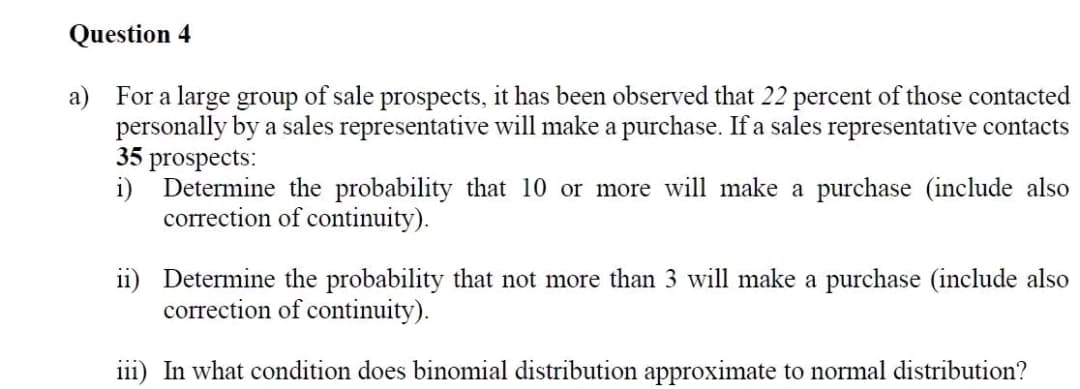 Question 4
a) For a large group of sale prospects, it has been observed that 22 percent of those contacted
personally by a sales representative will make a purchase. If a sales representative contacts
35 prospects:
i) Determine the probability that 10 or more will make a purchase (include also
correction of continuity).
ii) Determine the probability that not more than 3 will make a purchase (include also
correction of continuity).
iii) In what condition does binomial distribution approximate to normal distribution?