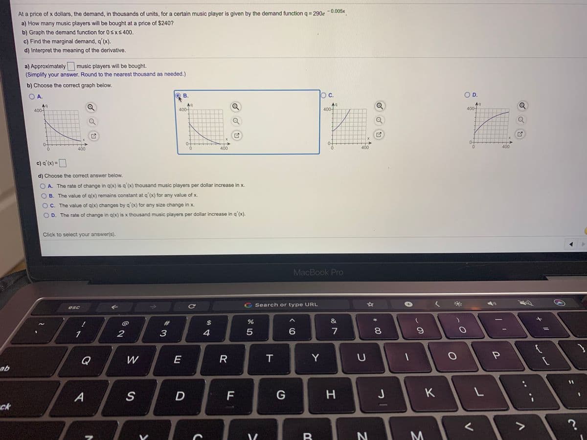 At a price of x dollars, the demand, in thousands of units, for a certain music player is given by the demand functionq = 290e ¯0.005x
a) How many music players will be bought at a price of $240?
b) Graph the demand function for 0sxs400.
c) Find the marginal demand, q'(x).
d) Interpret the meaning of the derivative.
a) Approximately music players will be bought.
(Simplify your answer. Round to the nearest thousand as needed.)
b) Choose the correct graph below.
O A.
В.
c.
OD.
A9
400-
400-
400-
400-
400
400
0.
400
400
c) q'(x) = D
d) Choose the correct answer below.
O A. The rate of change in q(x) is q´(x) thousand music players per dollar increase in x.
B. The value of q(x) remains constant at q'(x) for any value of x.
C. The value of q(x) changes by q'(x) for any size change in x.
D. The rate of change in q(x) is x thousand music players per dollar increase in qʻ(x).
Click to select your answer(s).
MacBook Pro
G Search or type URL
esc
#3
$
&
2
3
4
7
{
Q
W
E
T
Y
U
ab
%3D
A
S
F
G
H.
K
ck
* 00
LO
