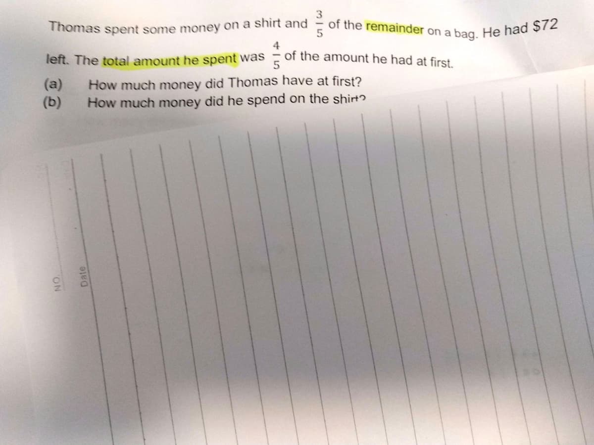 of the remainder on a bag. He had $72
3
Thomas spent some money on a shirt and
4
of the amount he had at first.
left. The total amount he spent was
(a)
(b)
How much money did Thomas have at first?
How much money did he spend on the shirt?
NON
Date
