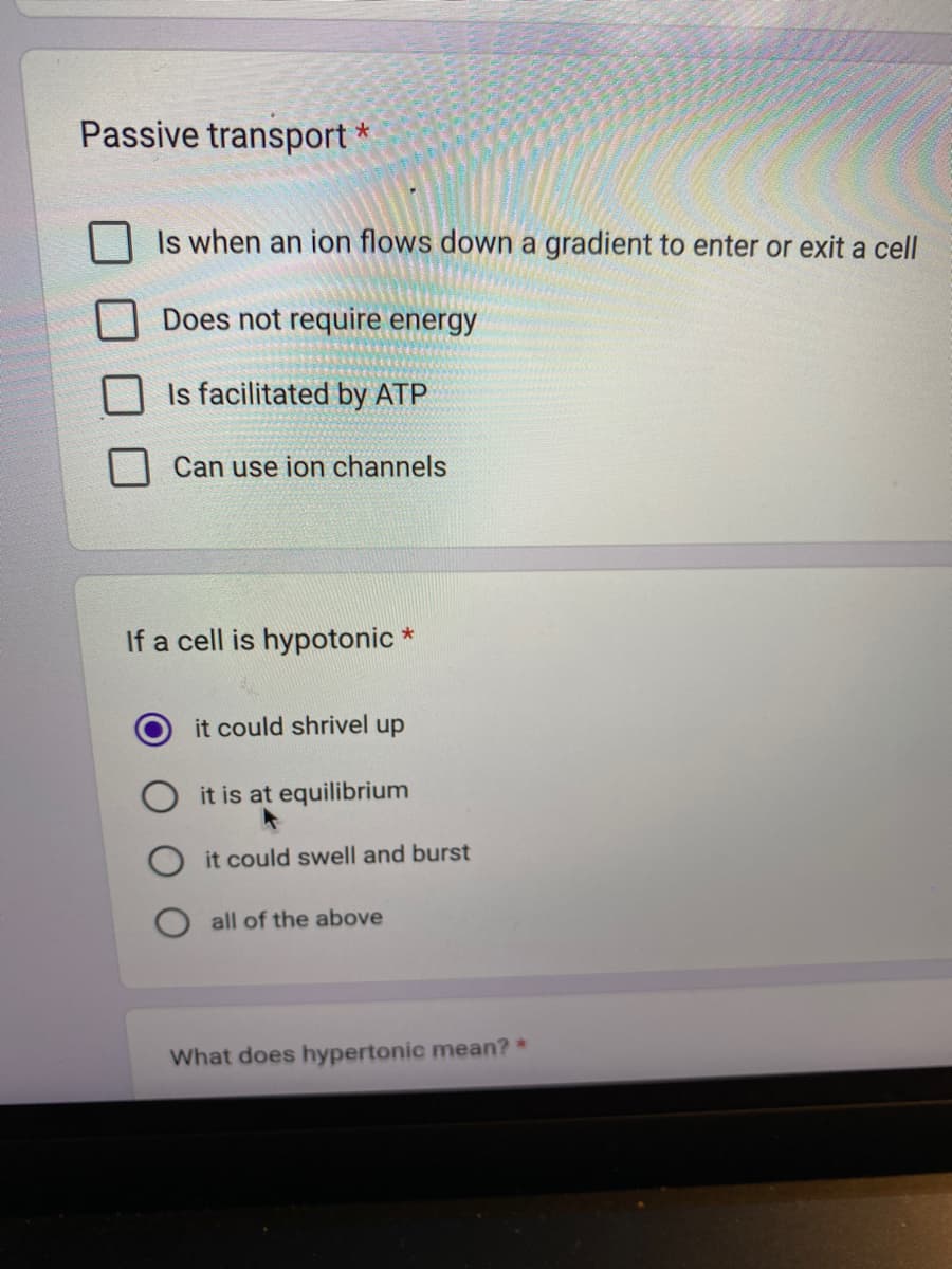 Passive transport *
Is when an ion flows down a gradient to enter or exit a cell
Does not require energy
Is facilitated by ATP
Can use ion channels
If a cell is hypotonic *
it could shrivel up
it is at equilibrium
it could swell and burst
all of the above
What does hypertonic mean? *