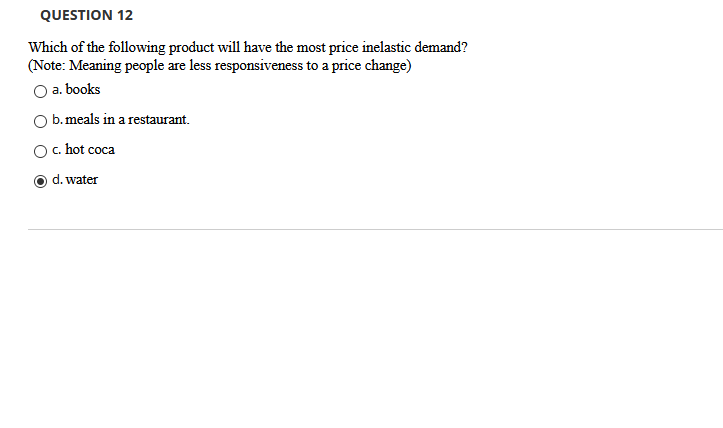 QUESTION 12
Which of the following product will have the most price inelastic demand?
(Note: Meaning people are less responsiveness to a price change)
a. books
O b.meals in a restaurant.
c. hot coca
d. water
