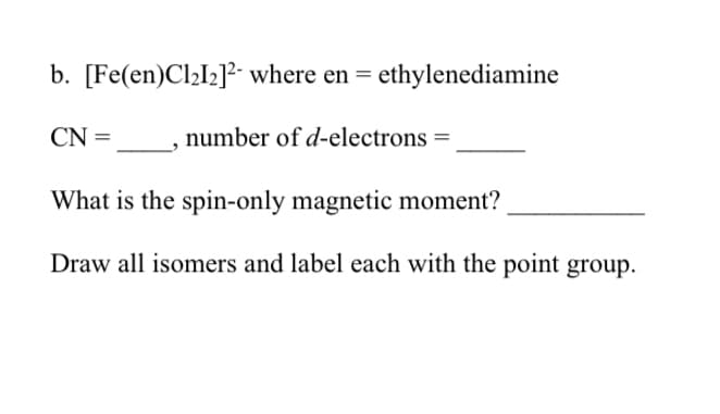 b. [Fe(en)Cl₂I₂]2 where en = ethylenediamine
number of d-electrons =
CN=
What is the spin-only magnetic moment?
Draw all isomers and label each with the point group.