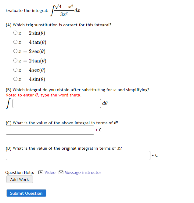 V4
22
de
Evaluate the integral:
3x2
(A) Which trig substitution is correct for this integral?
Ox = 2 sin(0)
Ox = 4 tan(0)
Or = 2 sec(0)
2 tan(0)
Or =
4 sec(0)
4 sin(0)
(B) Which integral do you obtain after substituting for æ and simplifying?
Note: to enter 0, type the word theta.
de
(C) What is the value of the above integral in terms of 0?
+ C
(D) What is the value of the original integral in terms of x?
+ C
Question Help: D Video M Message instructor
Add Work
Submit Question
