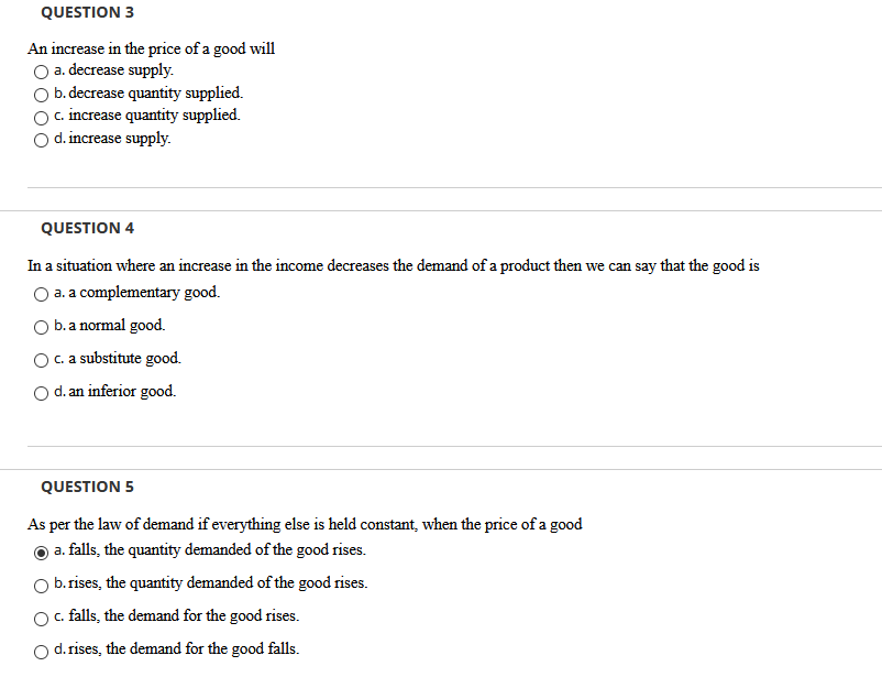 QUESTION 3
An increase in the price of a good will
a. decrease supply.
b. decrease quantity supplied.
c. increase quantity supplied.
d. increase supply.
QUESTION 4
In a situation where an increase in the income decreases the demand of a product then we can say that the good is
O a. a complementary good.
b. a normal good.
c. a substitute good.
Od. an inferior good.
QUESTION 5
As per the law of demand if everything else is held constant, when the price of a good
a. falls, the quantity demanded of the good rises.
b. rises, the quantity demanded of the good rises.
O. falls, the demand for the good rises.
d.rises, the demand for the good falls.
