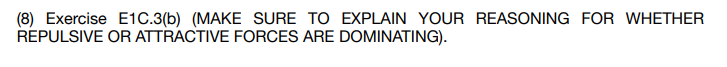 (8) Exercise E1C.3(b) (MAKE SURE TO EXPLAIN YOUR REASONING FOR WHETHER
REPULSIVE OR ATTRACTIVE FORCES ARE DOMINATING).
