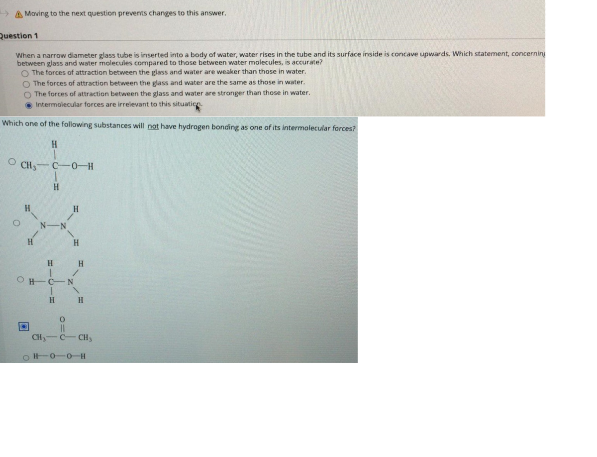 A Moving to the next question prevents changes to this answer.
Question 1
When a narrow diameter glass tube is inserted into a body of water, water rises in the tube and its surface inside is concave upwards. Which statement, concerning
between glass and water molecules compared to those between water molecules, is accurate?
O The forces of attraction between the glass and water are weaker than those in water.
O The forces of attraction between the glass and water are the same as those in water.
O The forces of attraction between the glass and water are stronger than those in water.
O Intermolecular forces are irrelevant to this situaticn.
Which one of the following substances will not have hydrogen bonding as one of its intermolecular forces?
H.
O CH3
C 0-H
H.
H
N-N
H
H
O H-C-N
H
H
%3D
CH3 C CH3
0-0 H
