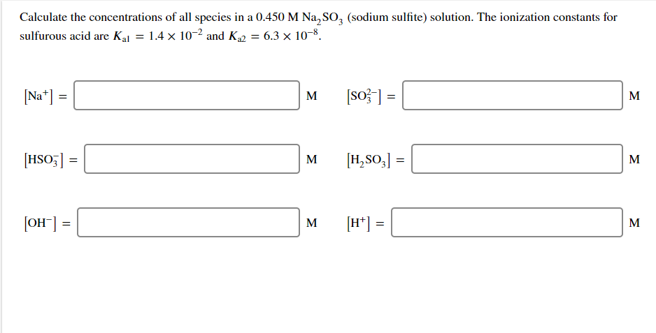 Calculate the concentrations of all species in a 0.450 M Na, SO, (sodium sulfite) solution. The ionization constants for
sulfurous acid are Kal = 1.4 x 10-2 and K = 6.3 × 10-8.
[Na*] =
[so? ] =
M
M
[HSO;] =
[H,SO,] =
M
M
[OH] =
M
[H*] =
M
