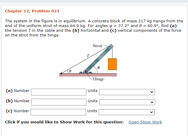 ---
### Chapter 12, Problem 021

The system in the figure is in equilibrium. A concrete block of mass 217 kg hangs from the end of the uniform strut of mass 64.9 kg. For angles φ = 37.2° and θ = 60.9°, find (a) the tension \( T \) in the cable and the (b) horizontal and (c) vertical components of the force on the strut from the hinge.

#### Diagram Explanation
- The diagram provided illustrates a strut hinged at one end and kept in equilibrium by a cable.
- The strut, which has a mass of 64.9 kg, is inclined at an angle θ = 60.9° from the horizontal.
- The cable, which supports the strut, forms an angle φ = 37.2° relative to the vertical.
- A concrete block with a mass of 217 kg is suspended from the free end of the strut.
- The forces acting on the system include the tension \( T \) in the cable and the reaction forces at the hinge.

### Questions
(a) **Tension \( T \) in the Cable:**
- Number: [Input Field] Units: [Dropdown Menu]

(b) **Horizontal Component of the Force on the Strut from the Hinge:**
- Number: [Input Field] Units: [Dropdown Menu]

(c) **Vertical Component of the Force on the Strut from the Hinge:**
- Number: [Input Field] Units: [Dropdown Menu]

---

Click if you would like to Show Work for this question: [Open Show Work]

