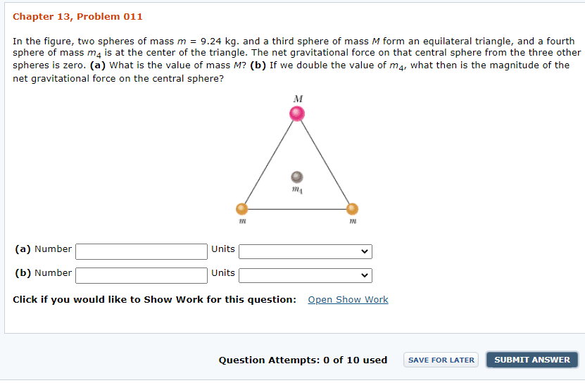 ### Chapter 13, Problem 011

In the figure, two spheres of mass \( m = 9.24 \) kg, and a third sphere of mass \( M \) form an equilateral triangle, and a fourth sphere of mass \( m_4 \) is at the center of the triangle. The net gravitational force on that central sphere from the three other spheres is zero. 

(a) What is the value of mass \( M \)?

(b) If we double the value of \( m_4 \), what then is the magnitude of the net gravitational force on the central sphere?

#### Diagram Description
The diagram provided is a geometric layout showing:
- An equilateral triangle with three spheres at the vertices.
  - Two spheres at the base vertices are labeled with mass \( m \).
  - The third sphere at the top vertex of the triangle is labeled with mass \( M \).
- A fourth sphere labeled \( m_4 \) is located at the center of the equilateral triangle.

#### Interactive Response Fields
- For part (a):
  - Input field for the numerical value of mass \( M \) and a dropdown menu for units.

- For part (b):
  - Input field for the numerical value for the magnitude of the net gravitational force on the central sphere when \( m_4 \) is doubled and a dropdown menu for units.

#### Additional Options
- Open Show Work: An optional link is provided for students who wish to show their work for the question.

#### Status Indicators
- Question Attempts: Shows the current count of attempts, out of a maximum of 10, that the user has used.

#### Actions
- Save For Later: An option to save the current progress and return to it at a later time.
- Submit Answer: An option to submit the final answer for evaluation.

This problem is part of an educational resource aimed at enhancing understanding of gravitational forces in a geometric configuration. The challenge involves applying principles of gravitational force and equilibrium conditions.